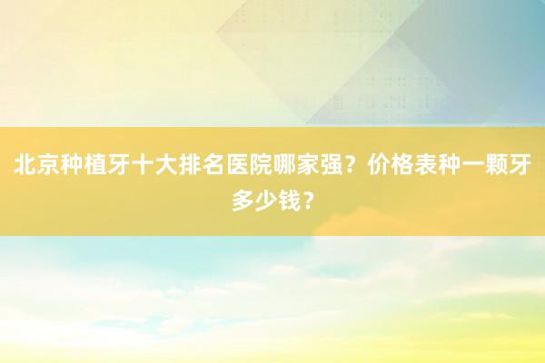 北京种植牙十大排名医院哪家强？价格表种一颗牙多少钱？
