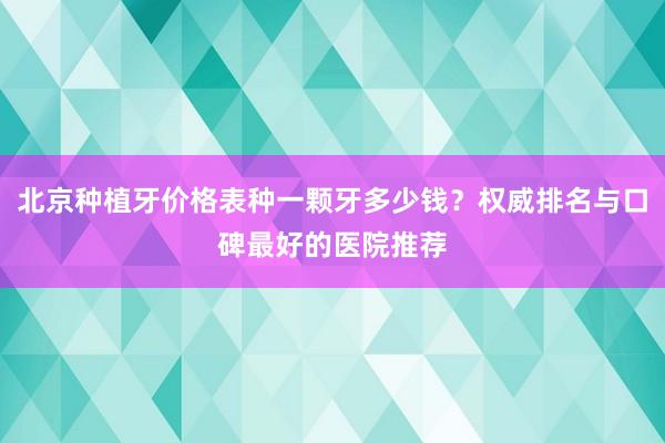 北京种植牙价格表种一颗牙多少钱？权威排名与口碑最好的医院推荐