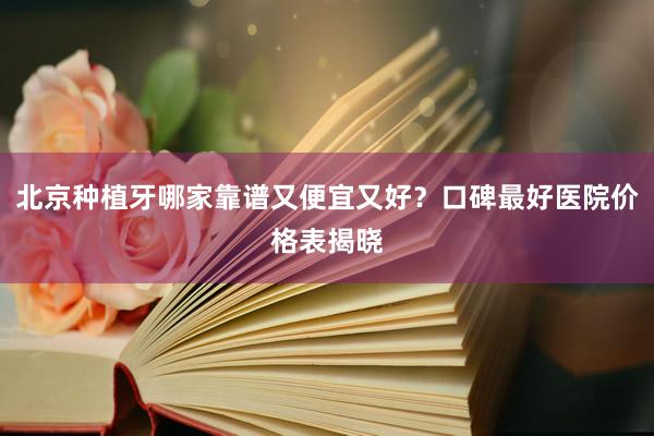 北京种植牙哪家靠谱又便宜又好？口碑最好医院价格表揭晓