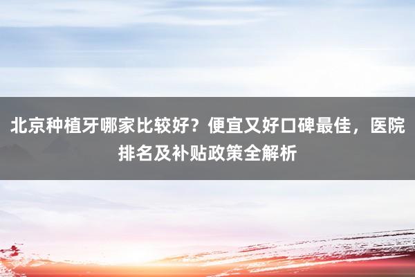 北京种植牙哪家比较好？便宜又好口碑最佳，医院排名及补贴政策全解析