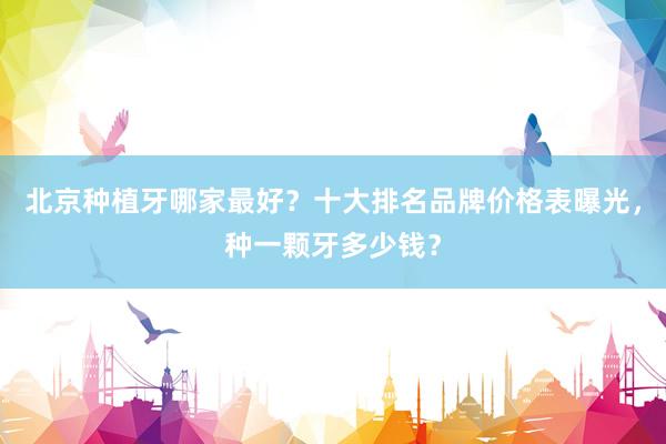 北京种植牙哪家最好？十大排名品牌价格表曝光，种一颗牙多少钱？