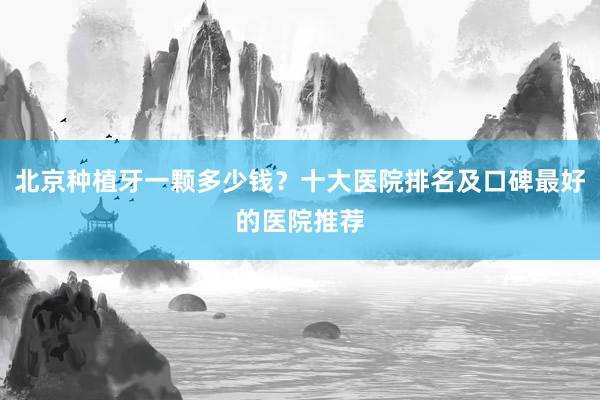 北京种植牙一颗多少钱？十大医院排名及口碑最好的医院推荐