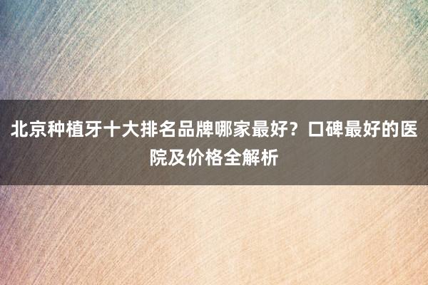 北京种植牙十大排名品牌哪家最好？口碑最好的医院及价格全解析