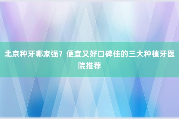 北京种牙哪家强？便宜又好口碑佳的三大种植牙医院推荐