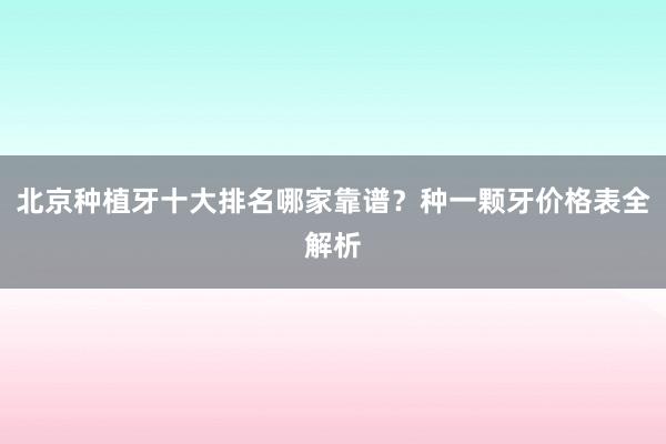 北京种植牙十大排名哪家靠谱？种一颗牙价格表全解析