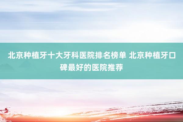 北京种植牙十大牙科医院排名榜单 北京种植牙口碑最好的医院推荐