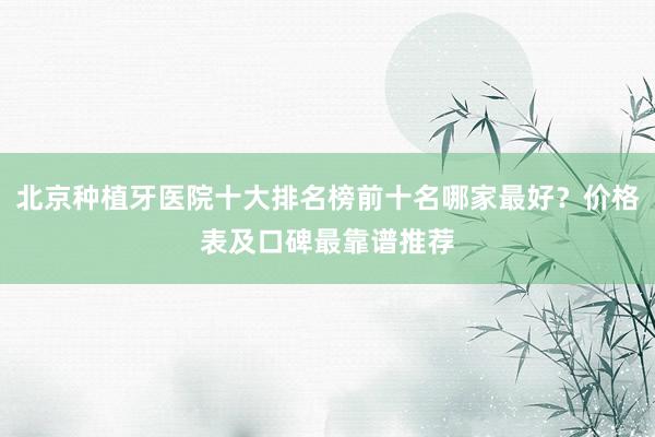 北京种植牙医院十大排名榜前十名哪家最好？价格表及口碑最靠谱推荐