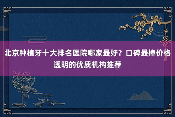 北京种植牙十大排名医院哪家最好？口碑最棒价格透明的优质机构推荐