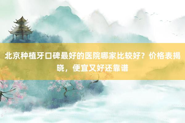 北京种植牙口碑最好的医院哪家比较好？价格表揭晓，便宜又好还靠谱