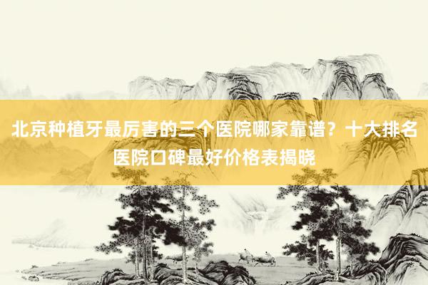 北京种植牙最厉害的三个医院哪家靠谱？十大排名医院口碑最好价格表揭晓