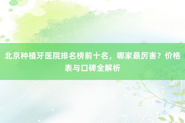 北京种植牙医院排名榜前十名，哪家最厉害？价格表与口碑全解析