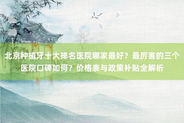 北京种植牙十大排名医院哪家最好？最厉害的三个医院口碑如何？价格表与政策补贴全解析