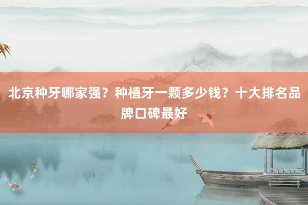 北京种牙哪家强？种植牙一颗多少钱？十大排名品牌口碑最好