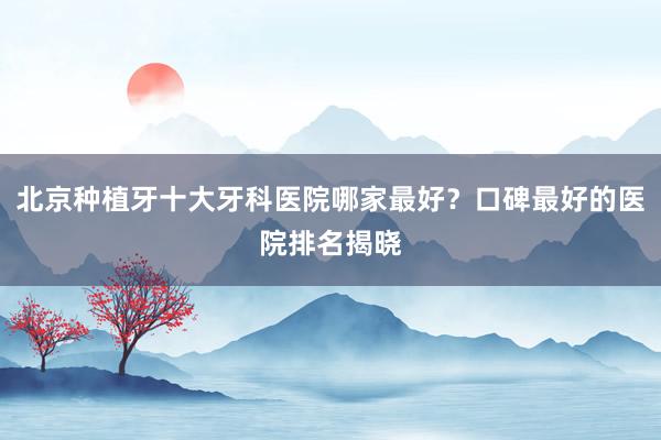 北京种植牙十大牙科医院哪家最好？口碑最好的医院排名揭晓