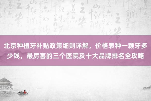 北京种植牙补贴政策细则详解，价格表种一颗牙多少钱，最厉害的三个医院及十大品牌排名全攻略