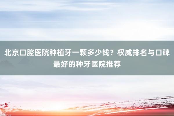 北京口腔医院种植牙一颗多少钱？权威排名与口碑最好的种牙医院推荐