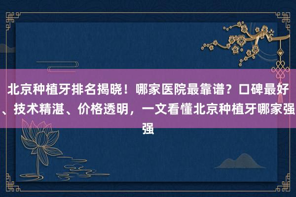 北京种植牙排名揭晓！哪家医院最靠谱？口碑最好、技术精湛、价格透明，一文看懂北京种植牙哪家强