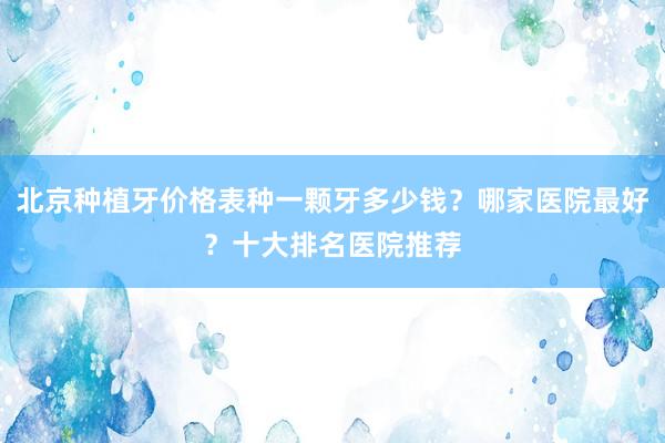 北京种植牙价格表种一颗牙多少钱？哪家医院最好？十大排名医院推荐
