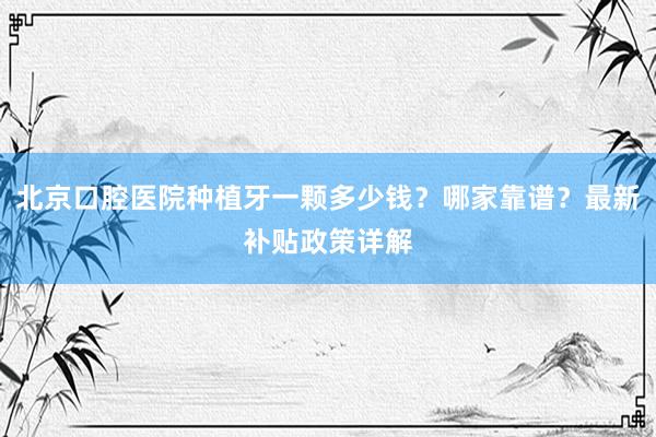 北京口腔医院种植牙一颗多少钱？哪家靠谱？最新补贴政策详解