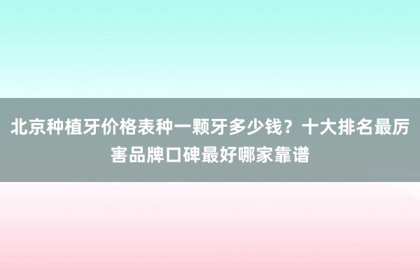 北京种植牙价格表种一颗牙多少钱？十大排名最厉害品牌口碑最好哪家靠谱