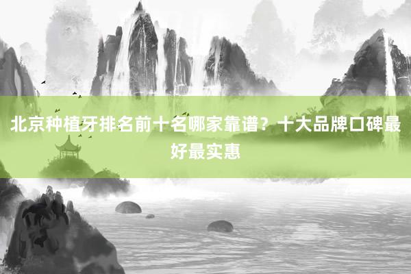 北京种植牙排名前十名哪家靠谱？十大品牌口碑最好最实惠