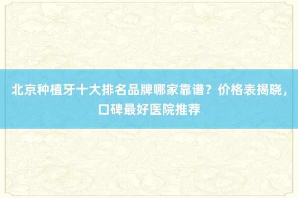 北京种植牙十大排名品牌哪家靠谱？价格表揭晓，口碑最好医院推荐