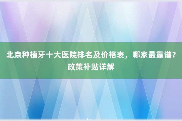北京种植牙十大医院排名及价格表，哪家最靠谱？政策补贴详解