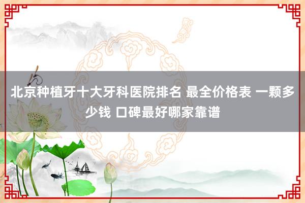 北京种植牙十大牙科医院排名 最全价格表 一颗多少钱 口碑最好哪家靠谱