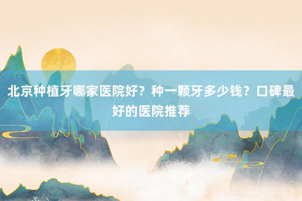 北京种植牙哪家医院好？种一颗牙多少钱？口碑最好的医院推荐