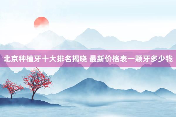 北京种植牙十大排名揭晓 最新价格表一颗牙多少钱