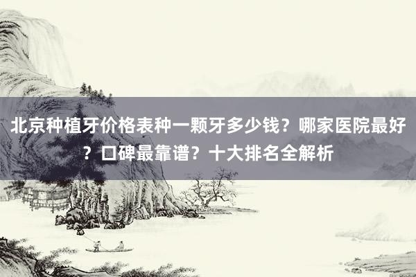 北京种植牙价格表种一颗牙多少钱？哪家医院最好？口碑最靠谱？十大排名全解析