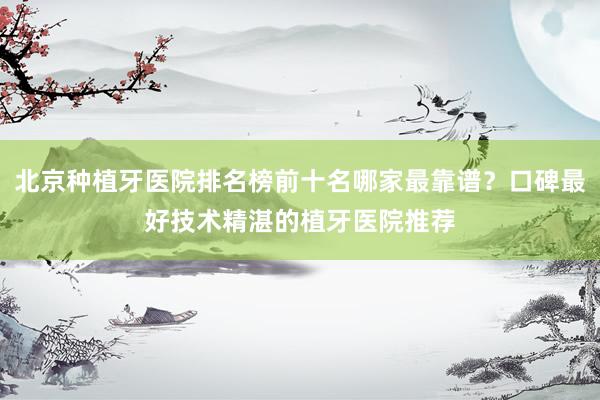 北京种植牙医院排名榜前十名哪家最靠谱？口碑最好技术精湛的植牙医院推荐