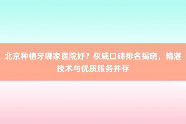 北京种植牙哪家医院好？权威口碑排名揭晓，精湛技术与优质服务并存