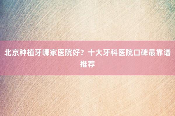 北京种植牙哪家医院好？十大牙科医院口碑最靠谱推荐