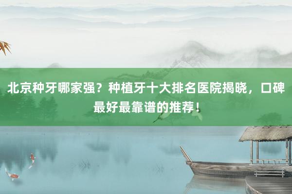 北京种牙哪家强？种植牙十大排名医院揭晓，口碑最好最靠谱的推荐！
