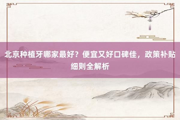 北京种植牙哪家最好？便宜又好口碑佳，政策补贴细则全解析
