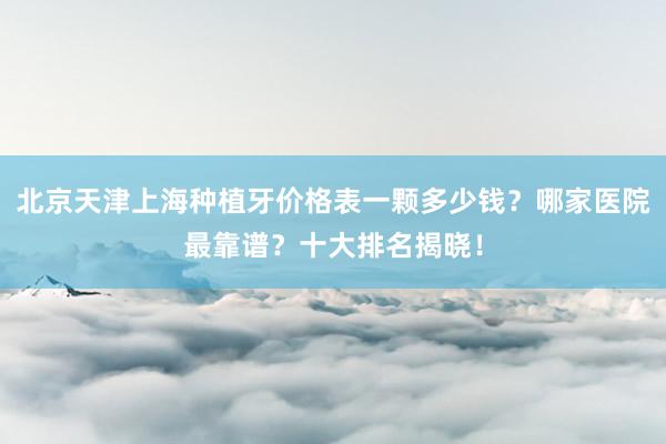北京天津上海种植牙价格表一颗多少钱？哪家医院最靠谱？十大排名揭晓！