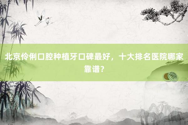 北京伶俐口腔种植牙口碑最好，十大排名医院哪家靠谱？