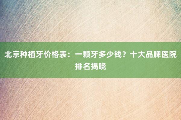 北京种植牙价格表：一颗牙多少钱？十大品牌医院排名揭晓
