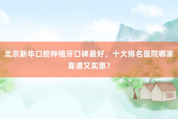 北京新华口腔种植牙口碑最好，十大排名医院哪家靠谱又实惠？