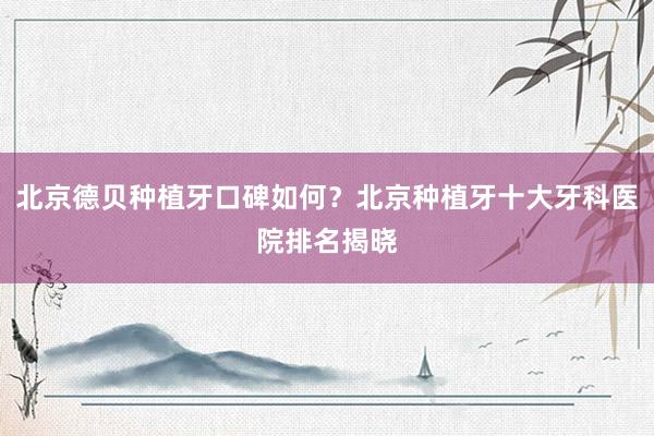 北京德贝种植牙口碑如何？北京种植牙十大牙科医院排名揭晓