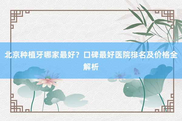 北京种植牙哪家最好？口碑最好医院排名及价格全解析