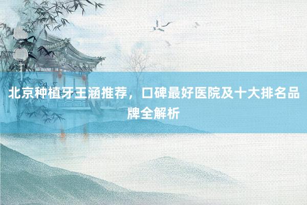 北京种植牙王涵推荐，口碑最好医院及十大排名品牌全解析