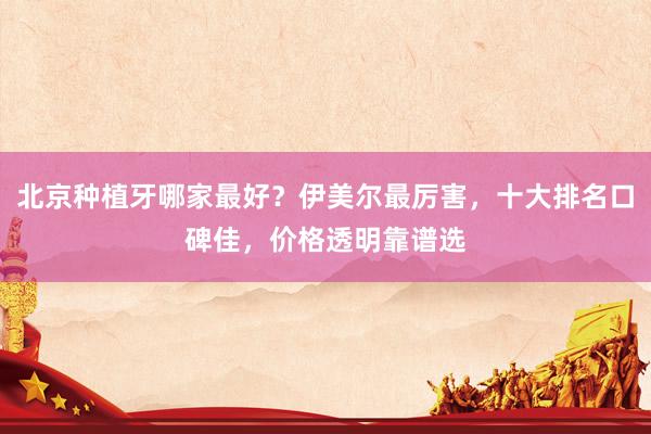 北京种植牙哪家最好？伊美尔最厉害，十大排名口碑佳，价格透明靠谱选