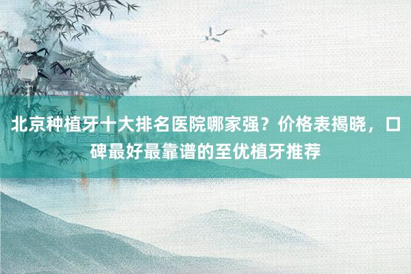 北京种植牙十大排名医院哪家强？价格表揭晓，口碑最好最靠谱的至优植牙推荐