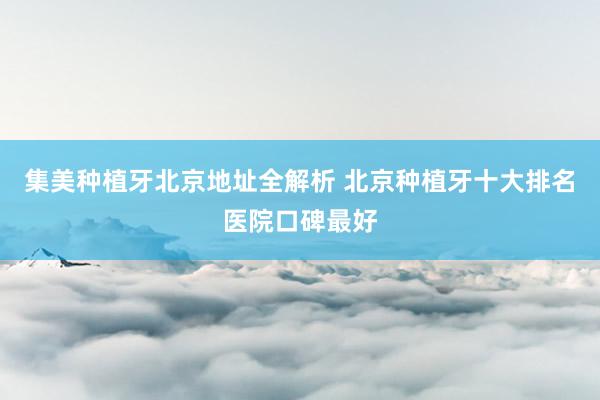 集美种植牙北京地址全解析 北京种植牙十大排名医院口碑最好