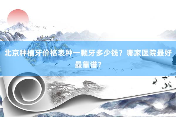 北京种植牙价格表种一颗牙多少钱？哪家医院最好最靠谱？