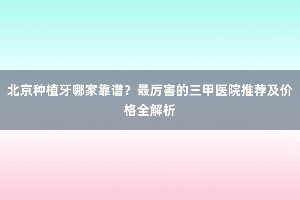 北京种植牙哪家靠谱？最厉害的三甲医院推荐及价格全解析