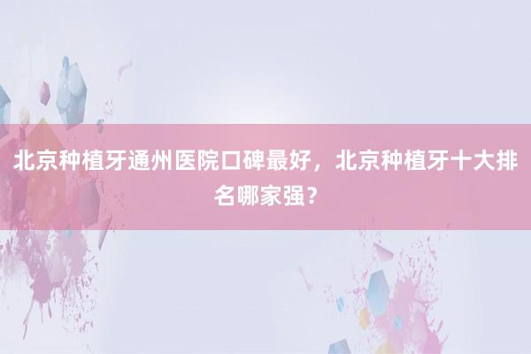 北京种植牙通州医院口碑最好，北京种植牙十大排名哪家强？