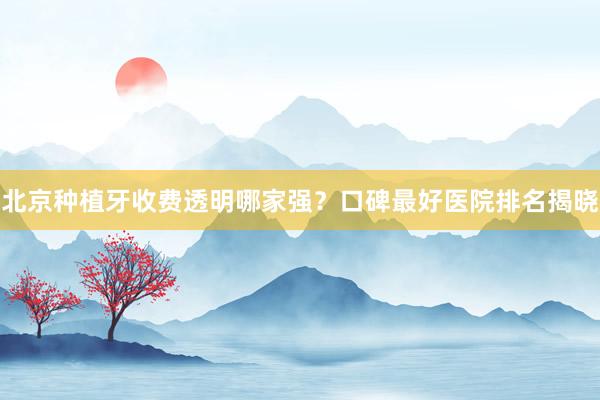 北京种植牙收费透明哪家强？口碑最好医院排名揭晓